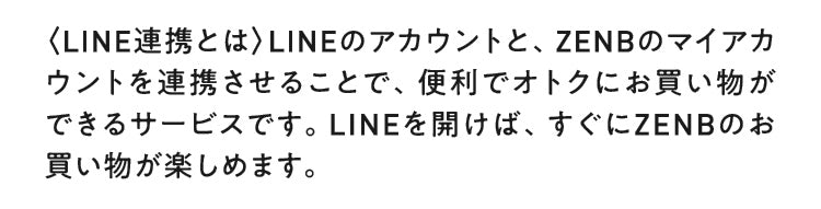 LINE連携とは、LINEのアカウントと、ZENBのマイアカウントを連携させることで、便利でオトクにお買い物ができるサービスです。LINEを開けば、すぐにZENBのお買い物が楽しめます。